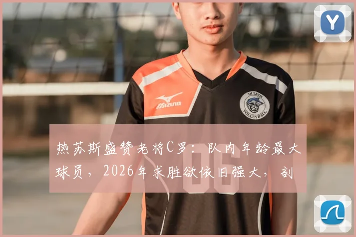 热苏斯盛赞老将C罗:队内年龄最大球员,2026年求胜欲依旧强大,剖析C罗榜样领导力