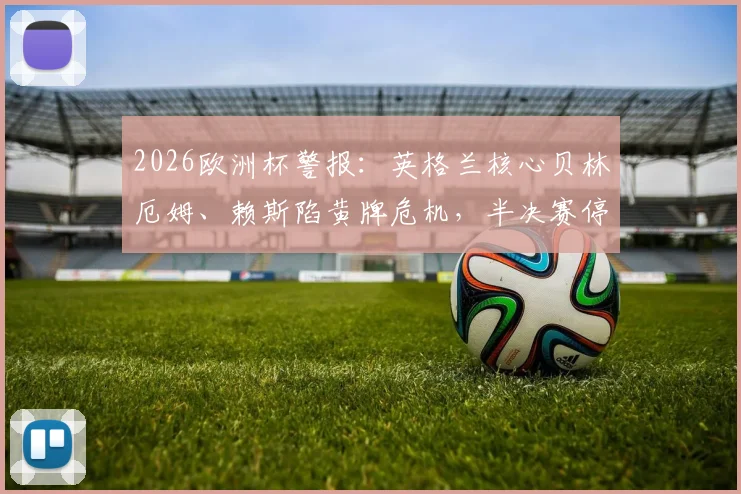 2026欧洲杯警报:英格兰核心贝林厄姆、赖斯陷黄牌危机,半决赛停赛风险全解析,附应对策略