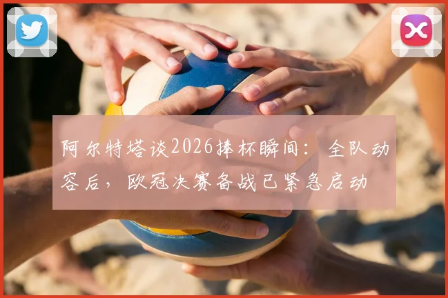 阿尔特塔谈2026捧杯瞬间:全队动容后,欧冠决赛备战已紧急启动
