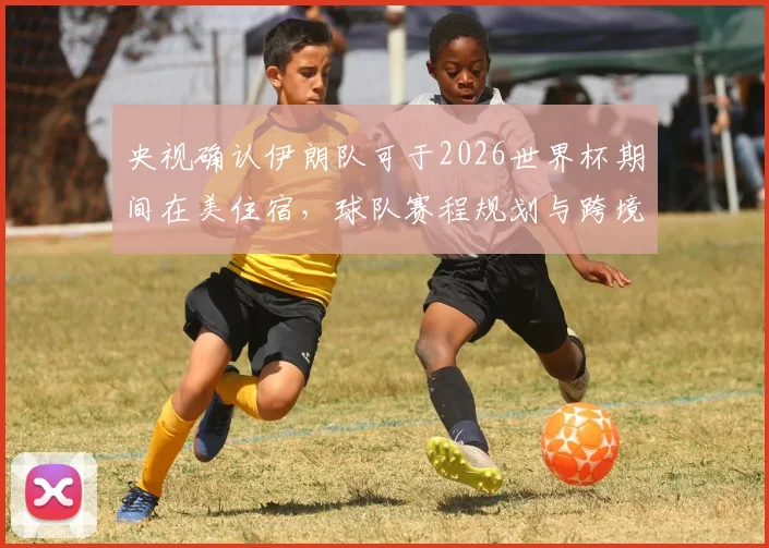 央视确认伊朗队可于2026世界杯期间在美住宿，球队赛程规划与跨境后勤细节全解析