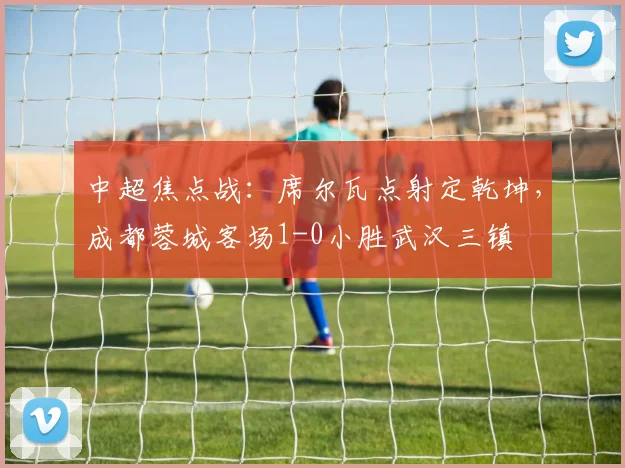 中超焦点战：席尔瓦点射定乾坤，成都蓉城客场1-0小胜武汉三镇