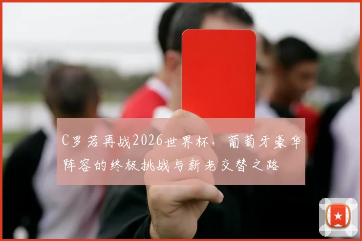 C罗若再战2026世界杯，葡萄牙豪华阵容的终极挑战与新老交替之路