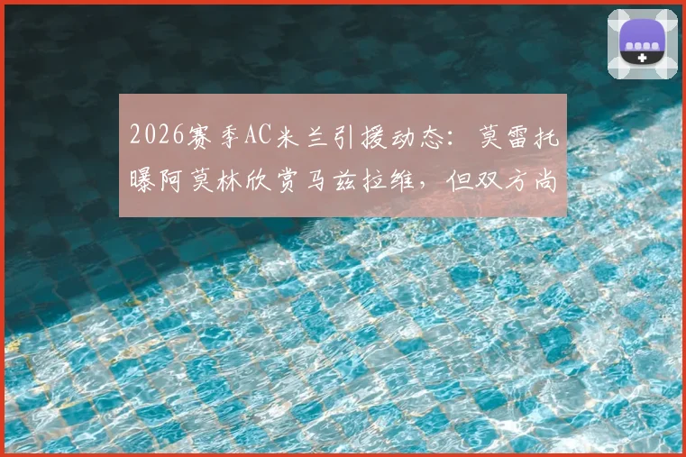 2026赛季AC米兰引援动态：莫雷托曝阿莫林欣赏马兹拉维，但双方尚未正式接触，转会前景深度解析