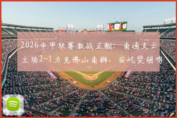 2026中甲联赛激战正酣:南通支云主场2-1力克佛山南狮,安屹斐胡鸣飞双双建功,附最新积分榜与进球视频