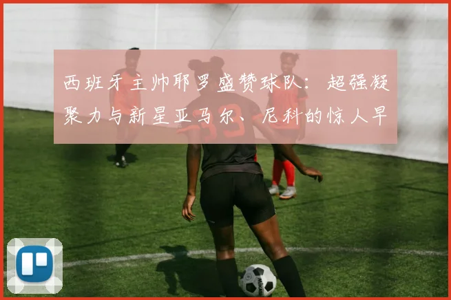 西班牙主帅耶罗盛赞球队：超强凝聚力与新星亚马尔、尼科的惊人早熟，剑指2026