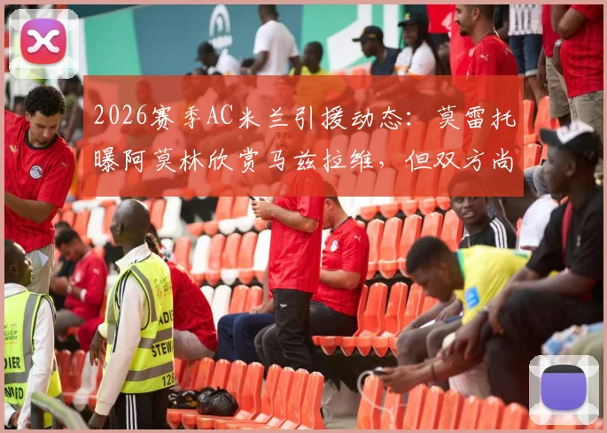 2026赛季AC米兰引援动态:莫雷托曝阿莫林欣赏马兹拉维,但双方尚未正式接触,转会前景深度解析