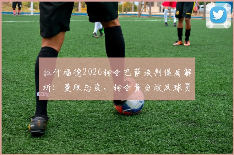 拉什福德2026转会巴萨谈判僵局解析：曼联态度、转会费分歧及球员未来计划深度探讨