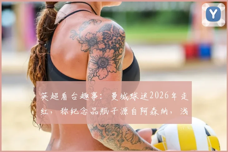 英超看台趣事：曼城球迷2026年走红，称纪念品瓶子源自阿森纳，浅谈球迷间幽默互动文化