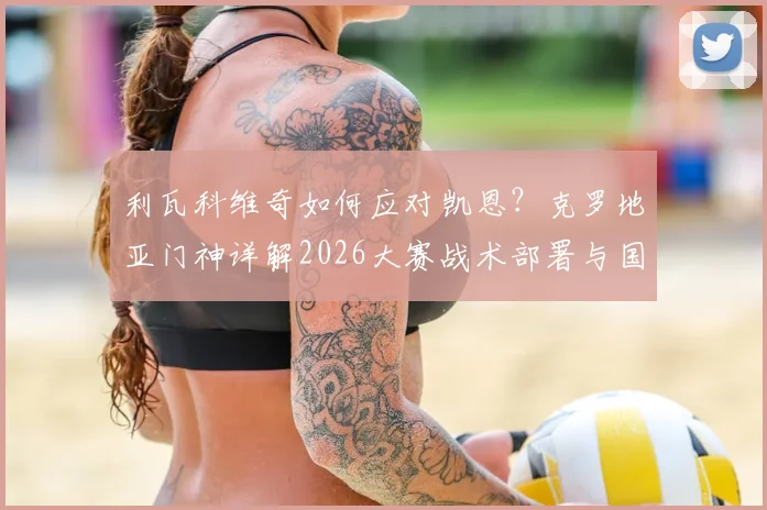 利瓦科维奇如何应对凯恩？克罗地亚门神详解2026大赛战术部署与国家队情怀