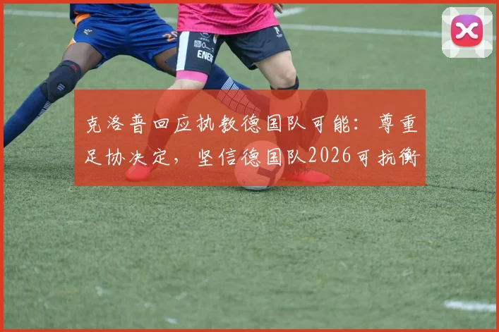 克洛普回应执教德国队可能：尊重足协决定，坚信德国队2026可抗衡任何强队