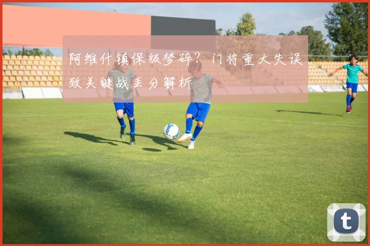 阿维什镇保级梦碎？门将重大失误致关键战丢分解析
