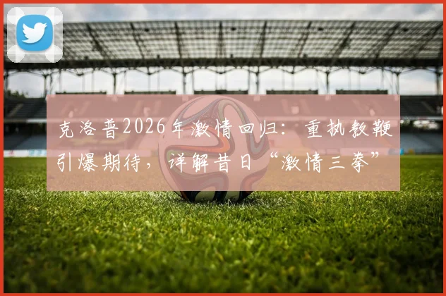克洛普2026年激情回归:重执教鞭引爆期待,详解昔日“激情三拳”庆祝名场面背后故事
