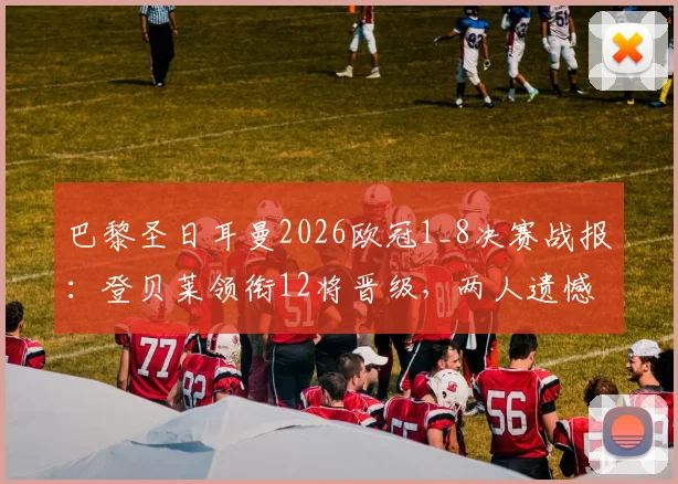 巴黎圣日耳曼2026欧冠1_8决赛战报：登贝莱领衔12将晋级，两人遗憾出局，附关键球员数据详解