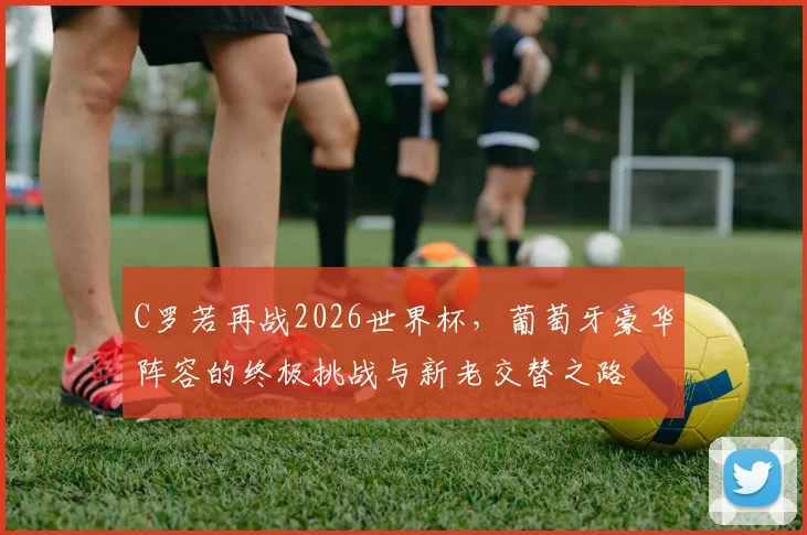 C罗若再战2026世界杯,葡萄牙豪华阵容的终极挑战与新老交替之路
