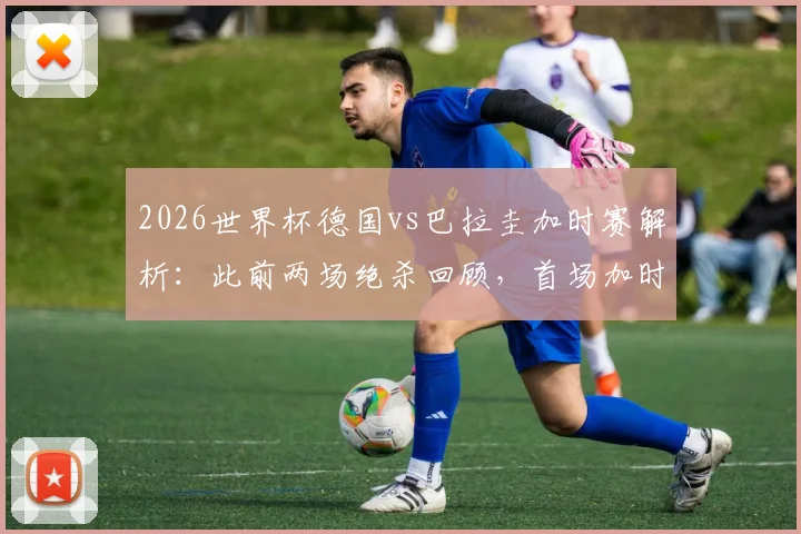 2026世界杯德国vs巴拉圭加时赛解析：此前两场绝杀回顾，首场加时赛比分与录像