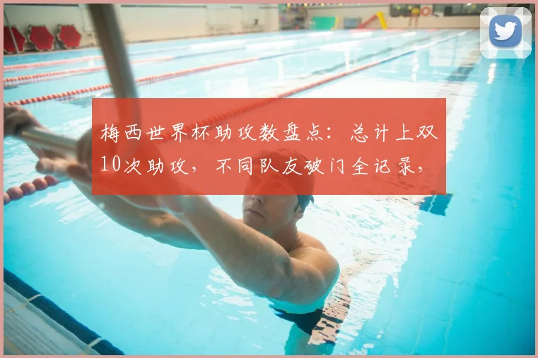 梅西世界杯助攻数盘点：总计上双10次助攻，不同队友破门全记录，附助攻分布年份解析