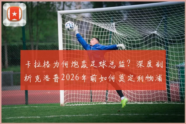 卡拉格为何炮轰足球总监?深度剖析克洛普2026年前如何奠定利物浦崛起基石