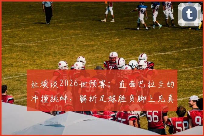 杜埃谈2026世预赛:直面巴拉圭的冲撞挑衅,解析足球胜负脚上见真章