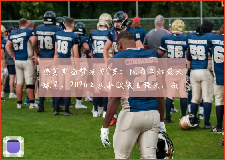 热苏斯盛赞老将C罗：队内年龄最大球员，2026年求胜欲依旧强大，剖析C罗榜样领导力
