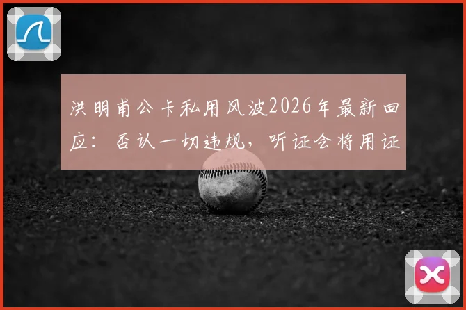 洪明甫公卡私用风波2026年最新回应：否认一切违规，听证会将用证据自证清白