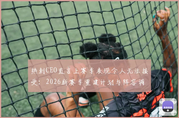 热刺CEO直言上赛季表现令人无法接受：2026新赛季重建计划与阵容调整深度分析，展望球队未来发展路径