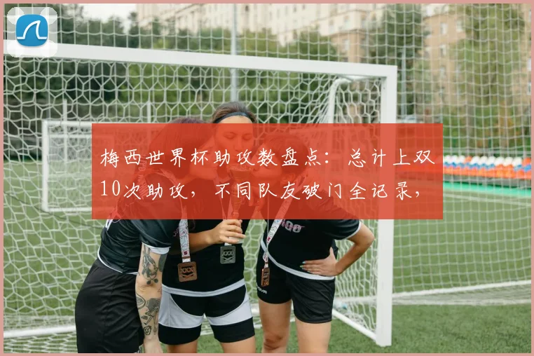 梅西世界杯助攻数盘点:总计上双10次助攻,不同队友破门全记录,附助攻分布年份解析