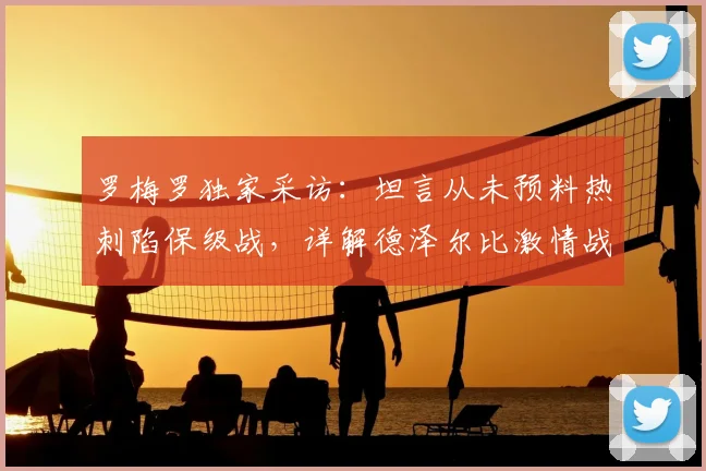 罗梅罗独家采访:坦言从未预料热刺陷保级战,详解德泽尔比激情战术为何适配球队