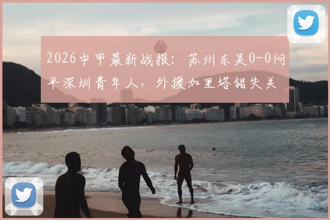 2026中甲最新战报：苏州东吴0-0闷平深圳青年人，外援加里塔错失关键机会，附全场数据与赛后分析