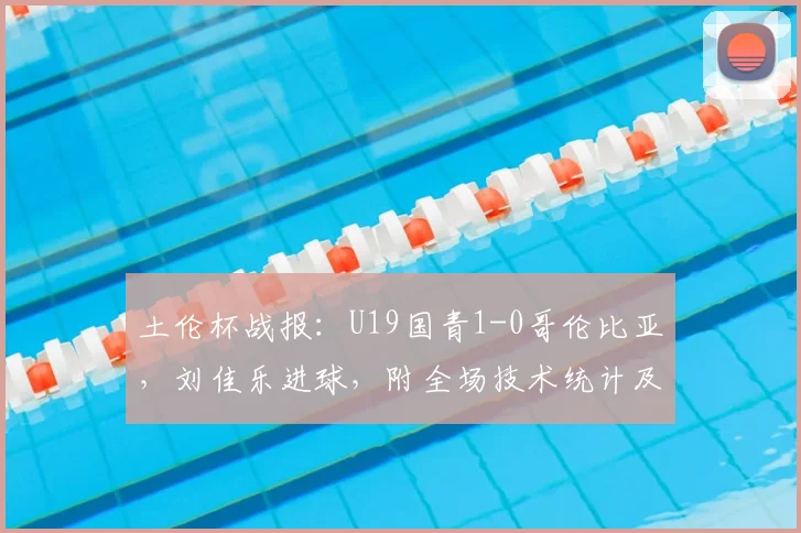 土伦杯战报：U19国青1-0哥伦比亚，刘佳乐进球，附全场技术统计及视频集锦