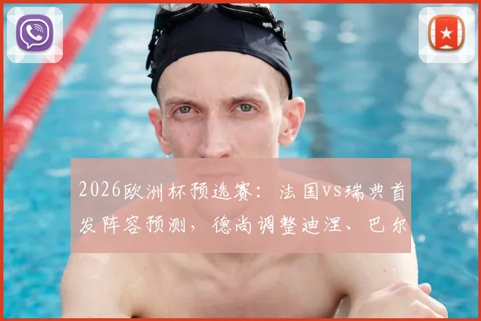 2026欧洲杯预选赛:法国vs瑞典首发阵容预测,德尚调整迪涅、巴尔科拉能否带来惊喜?