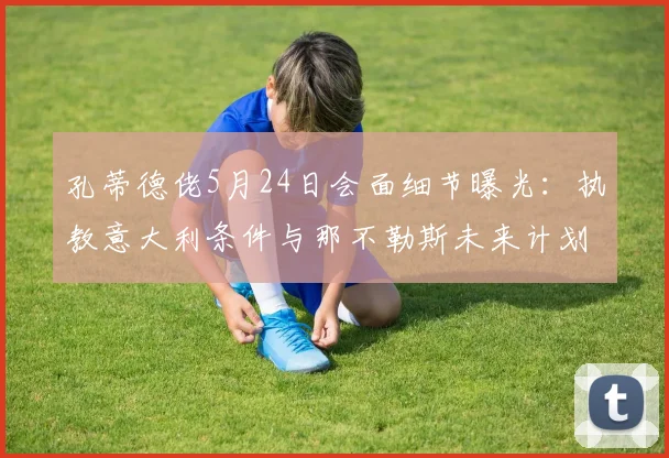 孔蒂德佬5月24日会面细节曝光:执教意大利条件与那不勒斯未来计划成焦点,2026周期前瞻