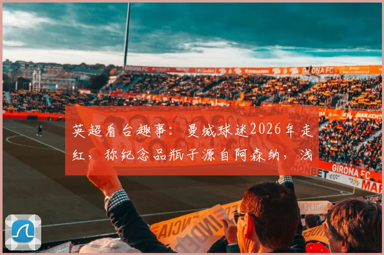 英超看台趣事:曼城球迷2026年走红,称纪念品瓶子源自阿森纳,浅谈球迷间幽默互动文化
