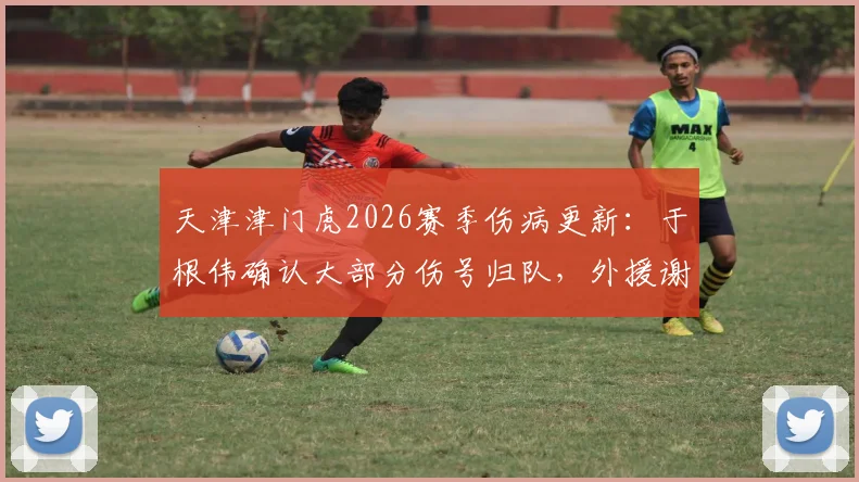 天津津门虎2026赛季伤病更新：于根伟确认大部分伤号归队，外援谢蒂内缺阵原因解析