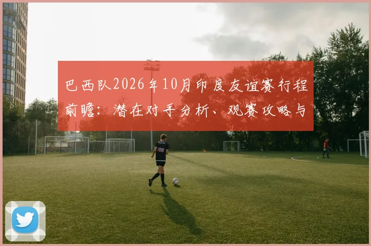巴西队2026年10月印度友谊赛行程前瞻：潜在对手分析、观赛攻略与最新票务信息