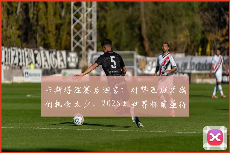 卡斯塔涅赛后坦言:对阵西班牙我们机会太少,2026年世界杯前亟待改进