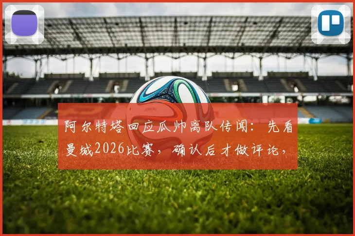 阿尔特塔回应瓜帅离队传闻：先看曼城2026比赛，确认后才做评论，师徒关系与战术关注全解析