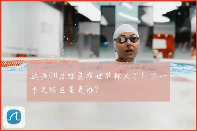 这些00后球员在世界杯火了!下一个足坛巨星是谁?