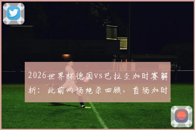 2026世界杯德国vs巴拉圭加时赛解析：此前两场绝杀回顾，首场加时赛比分与录像