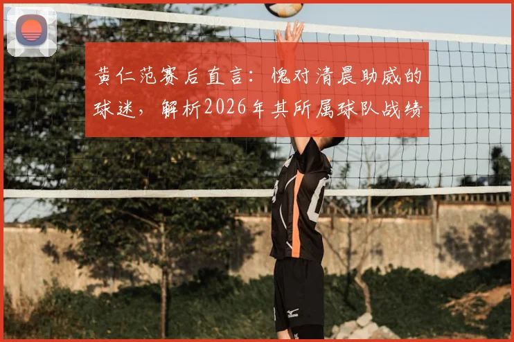 黄仁范赛后直言：愧对清晨助威的球迷，解析2026年其所属球队战绩与未来展望