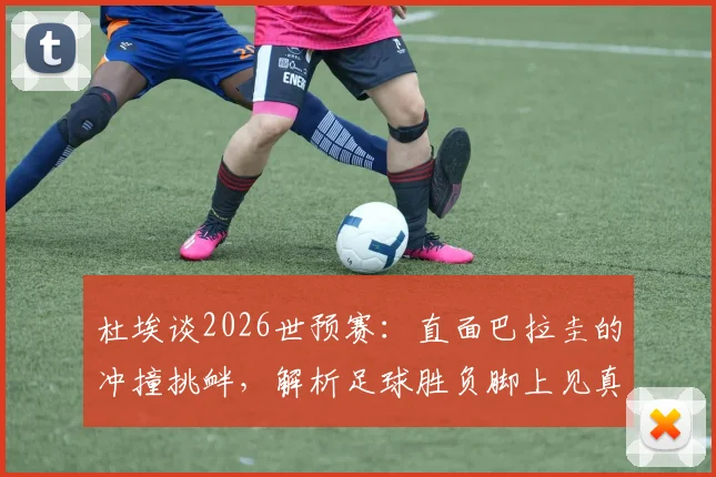 杜埃谈2026世预赛：直面巴拉圭的冲撞挑衅，解析足球胜负脚上见真章
