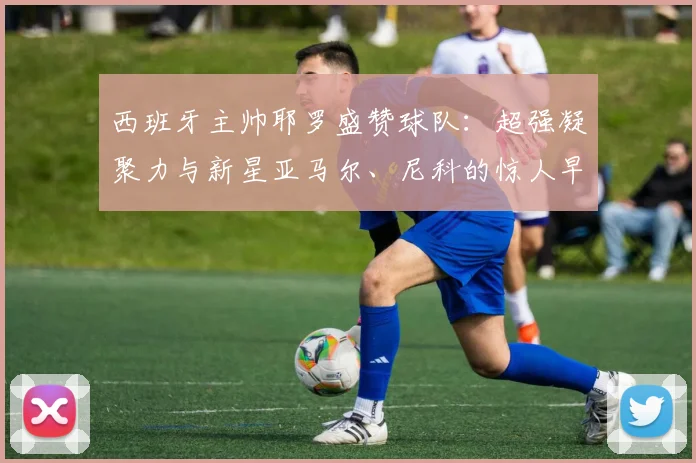 西班牙主帅耶罗盛赞球队:超强凝聚力与新星亚马尔、尼科的惊人早熟,剑指2026