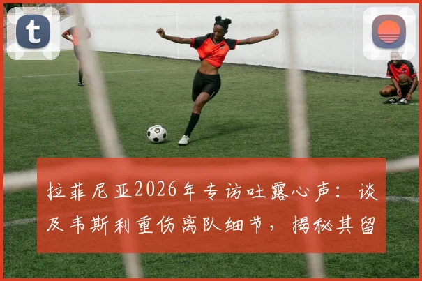 拉菲尼亚2026年专访吐露心声:谈及韦斯利重伤离队细节,揭秘其留队决心与队友真实反应