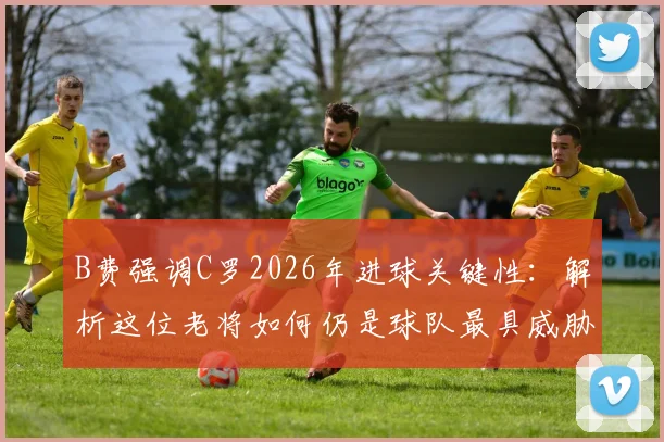 B费强调C罗2026年进球关键性:解析这位老将如何仍是球队最具威胁的进攻点