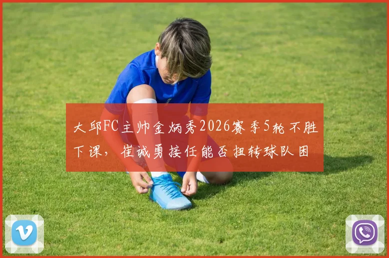 大邱FC主帅金炳秀2026赛季5轮不胜下课，崔诚勇接任能否扭转球队困境？原因分析与未来展望