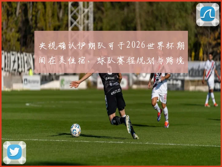 央视确认伊朗队可于2026世界杯期间在美住宿，球队赛程规划与跨境后勤细节全解析