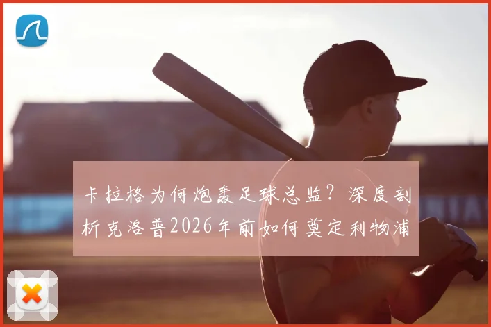 卡拉格为何炮轰足球总监？深度剖析克洛普2026年前如何奠定利物浦崛起基石