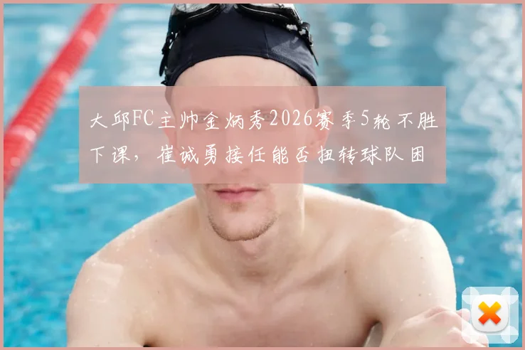 大邱FC主帅金炳秀2026赛季5轮不胜下课,崔诚勇接任能否扭转球队困境?原因分析与未来展望