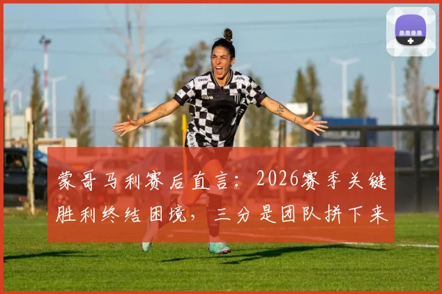 蒙哥马利赛后直言:2026赛季关键胜利终结困境,三分是团队拼下来的战果