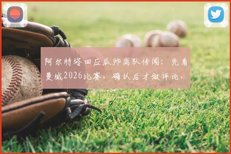 阿尔特塔回应瓜帅离队传闻:先看曼城2026比赛,确认后才做评论,师徒关系与战术关注全解析
