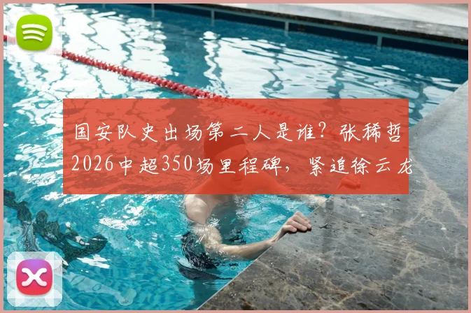 国安队史出场第二人是谁？张稀哲2026中超350场里程碑，紧追徐云龙纪录